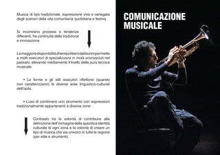 Musica di tipo tradizionale, espressione viva e variegata
degli scenari della vita comunitaria quotidiana e festiva.
	 • Le forme e gli stili esecutivi riflettono (quando
non caratterizzano) le diverse aree linguistico-culturali
dell’isola.
	 • L’uso di combinare uno strumento con espressioni
tradizionalmente appartenenti a diverse zone
Lamaggioredisponibilitàditempoliberodallavoropermette
a molti esecutori di specializzarsi in modi sconosciuti nel
passato, elevando mediamente il livello della pura tecnica
musicale.
Si incontrano processi e tendenze
differenti, fra continuità della tradizione
e innovazione
Contrasto tra la volontà di contribuire alla
definizione dell’immagine della specifica identità
culturale di ogni zona e la volontà di creare un
tipo di musica che sia univoco in tutta la regione
(per stile e strumenti).
COMUNICAZIONE
MUSICALE
 