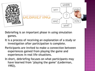 Debriefing is an important phase in using simulation games. 
It is a process of receiving an explanation of a study or investigation after participation is complete. 
Participants are invited to make a connection between experiences gained from playing the game and experiences in real life situations. 
In short, debriefing focuses on what participants may have learned from ‘playing the game’ (Lederman, 1992).  