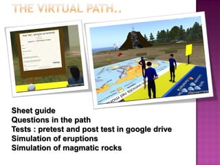 Sheet guide 
Questions in the path 
Tests : pretest and post test in google drive 
Simulation of eruptions 
Simulation of magmatic rocks  