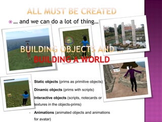 … and we can do a lot of thing… 
•Static objects (prims as primitive objects) 
•Dinamic objects (prims with scripts) 
•Interactive objects (scripts, notecards or textures in the objects-prims) 
•Animations (animated objects and animations for avatar)  