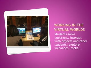 Students solve questions, interact with objects and other students, explore volcanoes, rocks…  
