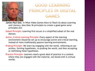 James Paul Gee, in What Video Games Have to Teach Us about Learning and Literacy, describes 36 principles to create a good game some principles are: 
Subset Principle: Learning first occurs in a simplified subset of the real domain. 
Active, Critical Learning Principle: Every aspect of the learning environment should be set up to encourage active and critical learning, instead of more traditionally passive learning environments. 
Probing Principle: We learn by engaging with the world, reflecting on our actions, forming hypotheses, re-probing the world, and then accepting or rethinking these hypotheses. 
Practice Principle: Learners need a great deal of practice in a context where they are engaged with the material, not bored with it.(virtual world).  