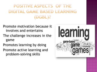Promote motivation because it involves and entertains 
The challenge increases in the game 
Promotes learning by doing 
Promote active learning and problem-solving skills  