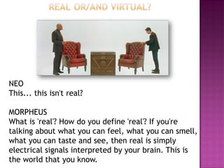 NEO This... this isn't real? MORPHEUS What is 'real'? How do you define 'real'? If you're talking about what you can feel, what you can smell, what you can taste and see, then real is simply electrical signals interpreted by your brain. This is the world that you know.  
