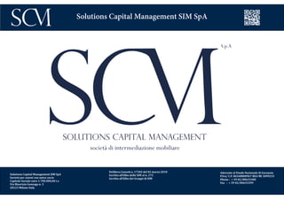 Delibera Consob n. 17202 del 02 marzo 2010
Iscritta all’Albo delle SIM al n. 272
Iscritta all’Albo dei Gruppi di SIM
Aderente al Fondo Nazionale di Garanzia
P.Iva/ C.F. 06548800967 REA MI 1899233
Phone : + 39 02/00633300
Fax : + 39 02/00633399
Solutions Capital Management SIM SpA
Solutions Capital Management SIM SpA
Società per azioni con unico socio
Capitale Sociale euro 1.700.000,00 i.v.
Via Maurizio Gonzaga n. 3
20123 Milano Italy
 