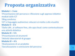 Proposta organizzativa
Modulo I – 3 ore
Presentazione del percorso e riflessione sugli approcci didattici
mediati dalle ICT
Blog condiviso
ICT e linguaggio audiovisivo: educare ai media e alla visualità
Modulo II – 3 h
Dalla LIM , al software free, alle app cloud: come contestualizzare
una attività didattica
Modulo III – 5 h
Presentazione di strumenti
Attività laboratoriali di gruppo
Modulo IV – 4 h
Realizzazione di un prodotto
Socializzazione e conclusione del percorso
annascola2@gmail.com
10
 