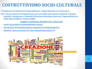 COSTRUTTIVISMO SOCIO-CULTURALE
“l’insegnante non determina l’apprendimento. L’apprendimento è un processo in
fieri, che può utilizzare l’insegnamento come una delle tante risorse strutturali. A questo
riguardo, l’insegnante e i materiali d’istruzione diventano risorse per l’apprendimento in
molti modi complessi” (Varisco 2002).
CAMBIA IL RUOLO DEL DOCENTE CHE è COLUI CHE:
 OFFRE OCCASIONI DI APPRENDIMENTO REALE
 COSTRUISCE INTENZIONALMENTE AMBIENTI DI APPRENDIMENTO
 ORIENTA, FACILITA GUIDA ALL’USO CONSAPEVOLE DELLE ICT
annascola2@gmail.com
12
 