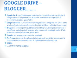 GOOGLE DRIVE –
BLOGGER……..
 Google Earth è un'applicazione gratuita che è possibile scaricare dal sito di
Google Earth e che permette di esplorare direttamente dal proprio PC
monumenti, strade e quant’altro
 Google Calendar è un calendario online gratuito. È integrato con Gmail ed ha
una interfaccia molto simile, permette di condividere i calendari in vari modi
 Blogger un servizio per la pubblicazione di blog. Gli utenti possono creare e
modificare a piacimento il blog con foto, commenti, sondaggi, codici HTML,
AdSense, profilo personale e molto altro
 Doodle: per programmare eventi e sondaggi
 Art Project consente di esplorare i più importanti musei del mondo, con la
possibilità di ammirare centinaia di capolavori in alta definizione
 GMAIL
 ….E TANTO ALTRO ANCORA
annascola2@gmail.com
15
 