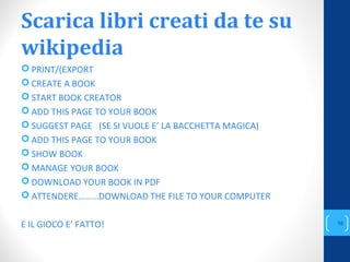 Scarica libri creati da te su
wikipedia
 PRINT/(EXPORT
 CREATE A BOOK
 START BOOK CREATOR
 ADD THIS PAGE TO YOUR BOOK
 SUGGEST PAGE (SE SI VUOLE E’ LA BACCHETTA MAGICA)
 ADD THIS PAGE TO YOUR BOOK
 SHOW BOOK
 MANAGE YOUR BOOK
 DOWNLOAD YOUR BOOK IN PDF
 ATTENDERE………DOWNLOAD THE FILE TO YOUR COMPUTER
E IL GIOCO E’ FATTO!
annascola2@gmail.com
16
 