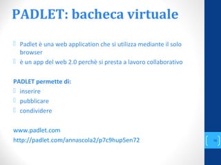 PADLET: bacheca virtuale
 Padlet è una web application che si utilizza mediante il solo
browser
 è un app del web 2.0 perchè si presta a lavoro collaborativo
PADLET permette di:
 inserire
 pubblicare
 condividere
www.padlet.com
http://padlet.com/annascola2/p7c9hup5en72
annascola2@gmail.com
19
 