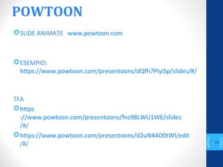 POWTOON
SLIDE ANIMATE www.powtoon.com
ESEMPIO:
https://www.powtoon.com/presentoons/dQfh7PIyiSp/slides/#/
TFA
https
://www.powtoon.com/presentoons/fnz98LWU1WE/slides
/#/
https://www.powtoon.com/presentoons/d2uN44O0tWl/edit
/#/
annascola2@gmail.com
20
 