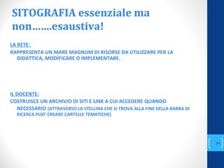SITOGRAFIA essenziale ma
non…….esaustiva!
LA RETE:
RAPPRESENTA UN MARE MAGNUM DI RISORSE DA UTILIZZARE PER LA
DIDATTICA, MODIFICARE O IMPLEMENTARE.
IL DOCENTE:
COSTRUISCE UN ARCHIVIO DI SITI E LINK A CUI ACCEDERE QUANDO
NECESSARIO (ATTRAVERSO LA STELLINA CHE SI TROVA ALLA FINE DELLA BARRA DI
RICERCA PUO’ CREARE CARTELLE TEMATICHE)
annascola2@gmail.com
24
 