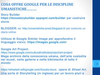 COSA OFFRE GOOGLE PER LE DISCIPLINE
UMANISTICHE……….
annascola2@gmail.com
25
Story Builder
https://docsstorybuilder.appspot.com/builder per costruire
storie
BLOGGER: es: http://umanistiche-pnsd.blogspot.it/ per costruire un
diario online
Utilizzo di Google Similar Image per approfondire il
linguaggio visivo: https://images.google.com/
Google Art Project:
https://www.google.com/culturalinstitute/project/art-project
Mega archivio della conoscenza umana, dell’arte custodita
nei musei, nelle gallerie e nelle biblioteche di tutto il
mondo
https://streetart.withgoogle.com/it/audio-tours opere di Street Art.
Una sorta di Storytelling (in inglese) per un lavoro pluri e
 