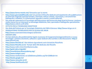 • http://www.forma-mentis.net/ Ginnastica per la mente
• http://www.giornaledifilosofia.net/ Un portale di filosofia dedicato principalmente alla pubblicazione
di materiale originale (speciali tematici, interviste, letture critiche, recensioni), a strumenti bio-
bibliografici e didattici, e a informazioni riguardo a eventi e novità editoriali.
• Sito web del Laboratorio di Tecnologie dell’Educazione dell’Università degli Studi di Firenze: contiene
molte risorse tra cui interventi su tecnologie didattiche, Reti, ipermedia e bibliografie specialistiche:
http://www.scform.unifi.it/lte
• ISTITUTO PER LE TECNOLOGIE DIDATTICHE
• Sito Web dell’Istituto per le Tecnologie Didattiche del CNR di Genova: http://www.itd.ge.cnr.it
• OSSERVATORIO TECNOLOGICO PER LA SCUOLA DEL MIUR
http://www.osservatoriotecnologico.it/Servizio
• DOCENTI.ORG
• Portale dedicato alle problematiche legate ai processi di insegnamento/apprendimento e nuove
tecnologie: contiene strumenti, software e spazi dedicati allo scambio e alla discussione: http://
www.docenti.org
• http://www.filosofia.it/ Sito italiano riguardante varie tematiche filosofiche
• http://www.filosofia.rai.it/ Portale della RAI dedicato alla filosofia
• http://www.indire.it/archivi/dia/aree.php
• http://gold.indire.it/gold2/
• http://smarthistory.khanacademy.org/
• http://www.italipes.com/
• http://www.mediamente.rai.it/biblioteca/biblio.asp?id=228&tab=int
• http://books.google.it//
• http://www.raiscuola.rai.it/
• http://www.farefilosofia.it//
annascola2@gmail.com
27
 