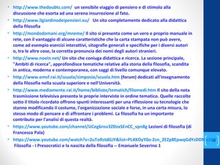 • http://www.thedoubts.com/ un sensibile viaggio di pensiero e di stimolo alla
discussione che esorta ad una serena insurrezione al fato.
• http://www.ilgiardinodeipensieri.eu/ Un sito completamente dedicato alla didattica
della filosofia
• http://mondodomani.org/mneme/ Il sito si presenta come un vero e proprio manuale in
rete, con il vantaggio di alcune caratteristiche che la carta stampata non può avere,
come ad esempio esercizi interattivi, sitografie generali e specifiche per i diversi autori
o, tra le altre cose, la corretta pronuncia dei nomi degli autori stranieri.
• http://www.noein.net/ Un sito che coniuga didattica e ricerca. La sezione principale,
"Ambiti di ricerca", approfondisce tematiche relative alla storia della filosofia, scandita
in antica, moderna e contemporanea, con saggi di livello comunque elevato.
• http://www.emsf.rai.it/scuola/simposio/scuola.htm (forum) dedicati all'insegnamento
della filosofia nella scuola superiore e nell'Università.
• http://www.mediamente.rai.it/home/bibliote/tematich/filomedi.htm Il sito della nota
trasmissione televisiva presenta le proprie interviste in ordine tematico. Quelle raccolte
sotto il titolo ricordato offrono spunti interessanti per una riflessione su tecnologie che
stanno modificando il costume, l'organizzazione sociale e forse, in una certa misura, lo
stesso modo di pensare e di affrontare i problemi. La filosofia ha un importante
contributo per l'analisi di questa realtà.
• https://www.youtube.com/channel/UCeg6nsv32DzxSEnCC_vpn8g Lezioni di filosofia (di
Francesco Pala)
• https://www.youtube.com/watch?v=2uToRstdGJY&list=PL4XOyY0o-Zcn_2EZp8EpwqGdYcDDMq5kP
Filosofia - I Presocratici e la nascita della filosofia -- Emanuele Severino 1
annascola2@gmail.com
28
 