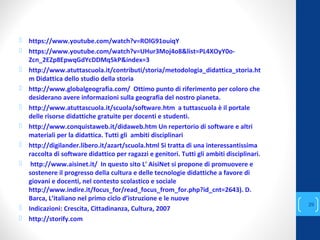  https://www.youtube.com/watch?v=ROlG91ouiqY
 https://www.youtube.com/watch?v=UHur3Moj4o8&list=PL4XOyY0o-
Zcn_2EZp8EpwqGdYcDDMq5kP&index=3
 http://www.atuttascuola.it/contributi/storia/metodologia_didattica_storia.ht
m Didattica dello studio della storia
 http://www.globalgeografia.com/ Ottimo punto di riferimento per coloro che
desiderano avere informazioni sulla geografia del nostro pianeta.
 http://www.atuttascuola.it/scuola/software.htm a tuttascuola è il portale
delle risorse didattiche gratuite per docenti e studenti.
 http://www.conquistaweb.it/didaweb.htm Un repertorio di software e altri
materiali per la didattica. Tutti gli ambiti disciplinari
 http://digilander.libero.it/azart/scuola.html Si tratta di una interessantissima
raccolta di software didattico per ragazzi e genitori. Tutti gli ambiti disciplinari.
 http://www.aisinet.it/ In questo sito L' AisiNet si propone di promuovere e
sostenere il progresso della cultura e delle tecnologie didattiche a favore di
giovani e docenti, nel contesto scolastico e sociale
http://www.indire.it/focus_for/read_focus_from_for.php?id_cnt=2643). D.
Barca, L’italiano nel primo ciclo d’istruzione e le nuove
 Indicazioni: Crescita, Cittadinanza, Cultura, 2007
 http://storify.com
annascola2@gmail.com
29
 