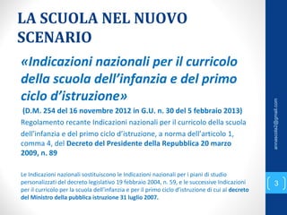 LA SCUOLA NEL NUOVO
SCENARIO
«Indicazioni nazionali per il curricolo
della scuola dell’infanzia e del primo
ciclo d’istruzione»
(D.M. 254 del 16 novembre 2012 in G.U. n. 30 del 5 febbraio 2013)
Regolamento recante Indicazioni nazionali per il curricolo della scuola
dell’infanzia e del primo ciclo d’istruzione, a norma dell’articolo 1,
comma 4, del Decreto del Presidente della Repubblica 20 marzo
2009, n. 89
Le Indicazioni nazionali sostituiscono le Indicazioni nazionali per i piani di studio
personalizzati del decreto legislativo 19 febbraio 2004, n. 59, e le successive Indicazioni
per il curricolo per la scuola dell’infanzia e per il primo ciclo d’istruzione di cui al decreto
del Ministro della pubblica istruzione 31 luglio 2007.
3
annascola2@gmail.com
 