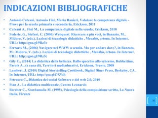 INDICAZIONI BIBLIOGRAFICHE
• Antonio Calvani, Antonio Fini, Maria Ranieri, Valutare la competenza digitale -
Prove per la scuola primaria e secondaria, Erickson, 2011
• Calvani A., Fini M., La competenza digitale nella scuola, Erickson, 2010
• Federle, G., Stefani, C. (2006) Webquest. Ricercare a più voci, in Banzato, M.,
Midoro, V. (eds.). Lezioni di tecnologie didattiche , Menabò, ortona. In Internet,
URL: http://goo.gl/9Rz3c
• Ferraris M., (2006) Navigare nel WWW a scuola. Ma per andare dove?, in Banzato,
M., Midoro, V. (eds.). Lezioni di tecnologie didattiche , Menabò, ortona. In Internet,
URL: http://goo.gl/9Rz3c
• Gily C., (2014) La didattica della bellezza. Dallo specchio allo schermo, Rubbettino,
Parola A., (a cura di), Territori mediaducativi, Erickson, Trento, 2008
• Lambert, J. (2010) Digital Storytelling Cookbook, Digital Diner Press, Berkeley, CA.
In Internet, URL: http://goo.gl/i7XWB
• Petrucco C., Didattica del social Software e del web 2.0, 2010
• Pian A., La didattica multicanale, Centro Leonardo
• Bereiter C., Scardamalia M. (1995), Psicologia della composizione scritta, La Nuova
Italia, Firenze
annascola2@gmail.com
30
 