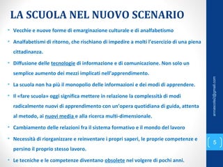 LA SCUOLA NEL NUOVO SCENARIO
• Vecchie e nuove forme di emarginazione culturale e di analfabetismo
• Analfabetismi di ritorno, che rischiano di impedire a molti l’esercizio di una piena
cittadinanza.
• Diffusione delle tecnologie di informazione e di comunicazione. Non solo un
semplice aumento dei mezzi implicati nell’apprendimento.
• La scuola non ha più il monopolio delle informazioni e dei modi di apprendere.
• Il «fare scuola» oggi significa mettere in relazione la complessità di modi
radicalmente nuovi di apprendimento con un’opera quotidiana di guida, attenta
al metodo, ai nuovi media e alla ricerca multi-dimensionale.
• Cambiamento delle relazioni fra il sistema formativo e il mondo del lavoro
• Necessità di riorganizzare e reinventare i propri saperi, le proprie competenze e
persino il proprio stesso lavoro.
• Le tecniche e le competenze diventano obsolete nel volgere di pochi anni.
5
annascola2@gmail.com
 