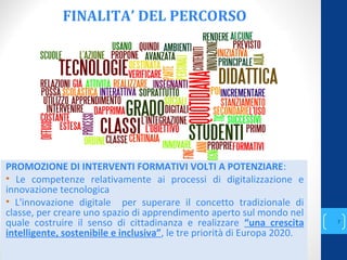 FINALITA’ DEL PERCORSO
annascola2@gmail.com
7
PROMOZIONE DI INTERVENTI FORMATIVI VOLTI A POTENZIARE:
• Le competenze relativamente ai processi di digitalizzazione e
innovazione tecnologica
• L'innovazione digitale per superare il concetto tradizionale di
classe, per creare uno spazio di apprendimento aperto sul mondo nel
quale costruire il senso di cittadinanza e realizzare “una crescita
intelligente, sostenibile e inclusiva”, le tre priorità di Europa 2020.
 