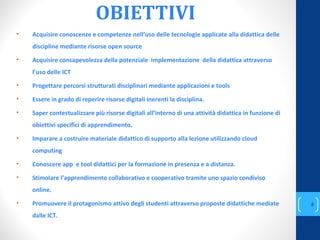 OBIETTIVI
• Acquisire conoscenze e competenze nell’uso delle tecnologie applicate alla didattica delle
discipline mediante risorse open source
• Acquisire consapevolezza della potenziale implementazione della didattica attraverso
l’uso delle ICT
• Progettare percorsi strutturati disciplinari mediante applicazioni e tools
• Essere in grado di reperire risorse digitali inerenti la disciplina.
• Saper contestualizzare più risorse digitali all’interno di una attività didattica in funzione di
obiettivi specifici di apprendimento.
• Imparare a costruire materiale didattico di supporto alla lezione utilizzando cloud
computing
• Conoscere app e tool didattici per la formazione in presenza e a distanza.
• Stimolare l’apprendimento collaborativo e cooperativo tramite uno spazio condiviso
online.
• Promuovere il protagonismo attivo degli studenti attraverso proposte didattiche mediate
dalle ICT.
annascola2@gmail.com
8
 
