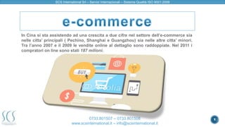 1 
SCS International Srl – Servizi Internazionali – Sistema Qualità ISO 9001:2008 
In Cina si sta assistendo ad una crescita a due cifre nel settore dell’e-commerce sia 
nelle citta’ principali ( Pechino, Shanghai e Guangzhou) sia nelle altre citta’ minori. 
Tra l’anno 2007 e il 2009 le vendite online al dettaglio sono raddoppiate. Nel 2011 i 
compratori on line sono stati 187 milioni. 
0733.801507 – 0733.801508 
www.scsinternational.it – info@scsinternational.it 
 