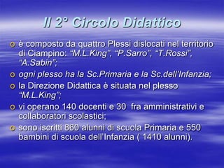 Il 2° Circolo Didatticoè composto da quattro Plessi dislocati nel territorio di Ciampino: “M.L.King”, “P.Sarro”, “T.Rossi”, “A.Sabin”;