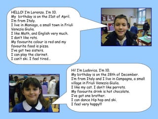 Hi! I’m Ludovica. I’m 10. My birthday is on the 28th of December. I’m from Italy and I live in Campagna, a small village in Friuli Venezia Giulia. I like my cat. I don’t like parrots. My favourite drink is hot chocolate. I’ve got one brother. I can dance Hip hop and ski. I feel very happy!!! HELLO! I’m Lorenzo. I’m 10. My  birthday is on the 21st of April. I’m from Italy.  I live in Maniago, a small town in Friuli Venezia Giulia. I like Math, and English very much. I don’t like rats. My favourite colour is red and my favourite food is pizza.  I’ve got two sisters.  I can play the clarinet. I can’t ski. I feel tired… 