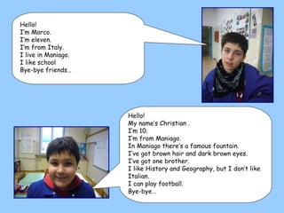 Hello!  My name’s Christian .  I’m 10.  I’m from Maniago.  In Maniago there’s a famous fountain. I’ve got brown hair and dark brown eyes. I’ve got one brother. I like History and Geography, but I don’t like Italian. I can play football. Bye-bye… Hello! I’m Marco. I’m eleven. I’m from Italy.  I live in Maniago. I like school Bye-bye friends… 