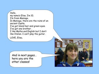 Hello,  my name’s Elisa. I’m 10.  I’m from Maniago. In Maniago, there are the ruins of an ancient Castle.  I’ve got blond hair and green eyes.  I’ve got one brother . I like Maths and English but I don’t like Italian. I can’t play the guitar. LOVE, Elisa .  And in next pages… here you are the other classes! 
