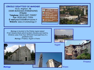 CIRCOLO DIDATTICO DI MANIAGO Via D. Alighieri, 48 33085 MANIAGO (PORDENONE) ITALIA Telephone : 0039-0427-709057 Fax : 0039-0427-71526 E-mail :pnee11100d@istruzione.it Website : www.circolomaniago.it Frisanco  Maniago  Vajont   Vivaro  Maniago is located in the Italian region named  Friuli-Venezia Giulia which borders Slovenia and Austria.  Children come from four different municipalities of a piedmont area:  Maniago, Frisanco, Vajont e Vivaro.  