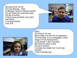 Hello! I’m Vittoria. I’m ten. My birthday is on the 7th of September. I’m from Italy. I live in Campagna, a small village in Friuli Venezia Giulia. I like animals. I don’t like salad. My favourite colour is pink. I’ve got a brother. I can play mini basket but I can’t play football. I feel tired! Bye-bye… My name’s Erik. I’m 10. I’m from Maniago - Italy. In Maniago, there’s a famous fountain. I’ve got brown hair and brown eyes. I’ve got a brother. I like Science and Math, but I don’t like Italian. I can play football. Love, Erik 