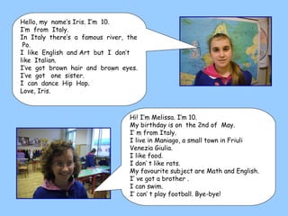 Hi! I’m Melissa. I’m 10. My birthday is on  the 2nd of  May. I’ m from Italy. I live in Maniago, a small town in Friuli Venezia Giulia. I like food. I don’ t like rats. My favourite subject are Math and English. I’ ve got a brother . I can swim. I’ can’ t play football. Bye-bye! Hello, my  name’s Iris. I’m  10. I’m  from  Italy. In  Italy  there’s  a  famous  river,  the  Po. I  like  English  and Art  but  I  don’t  like  Italian. I’ve  got  brown  hair  and  brown  eyes. I’ve  got  one  sister. I  can  dance  Hip  Hop. Love, Iris.  