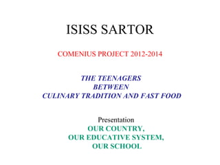 ISISS SARTOR
   COMENIUS PROJECT 2012-2014


         THE TEENAGERS
            BETWEEN
CULINARY TRADITION AND FAST FOOD


           Presentation
         OUR COUNTRY,
     OUR EDUCATIVE SYSTEM,
          OUR SCHOOL
 