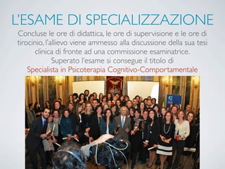 L’ESAME DI SPECIALIZZAZIONE
Concluse le ore di didattica, le ore di supervisione e le ore di
tirocinio, l’allievo viene ammesso alla discussione della sua tesi
clinica di fronte ad una commissione esaminatrice.
Superato l’esame si consegue il titolo di
Specialista in Psicoterapia Cognitivo-Comportamentale
 