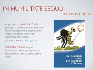 IN HUMILITATE SEDULI...
...OPEROSI IN UMILTÀ
• Apprendere un mestiere è far
propria una metodologia creativa e
ﬂessibile, operativa e attuale, che si
impara "andando a bottega",
esperienza che fa dello
psicoterapeuta un Artigiano.
L’IstitutoTolman è quel
laboratorio, quella bottega in cui
imparare con umiltà a sporcarsi le
mani.
 