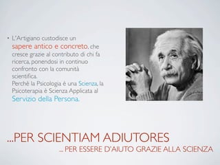 ...PER SCIENTIAM ADIUTORES
... PER ESSERE D’AIUTO GRAZIE ALLA SCIENZA
• L'Artigiano custodisce un
sapere antico e concreto, che
cresce grazie al contributo di chi fa
ricerca, ponendosi in continuo
confronto con la comunità
scientiﬁca.
Perchè la Psicologia è una Scienza, la
Psicoterapia è Scienza Applicata al
Servizio della Persona.
 