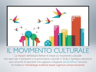 IL MOVIMENTO CULTURALE
La mission dell’IstitutoTolman è creare un movimento culturale
che operi per il benessere e la promozione culturale in Sicilia e Sardegna attraverso
una comunità di specialisti che sappiano sviluppare servizi efﬁcaci secondo
le moderne metodologie evidence based cognitivo-comportamentali
 