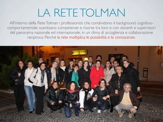 LA RETETOLMAN
All'interno della ReteTolman i professionisti che condividono il background cognitivo-
comportamentale scambiano competenze e risorse tra loro e con docenti e supervisori
del panorama nazionale ed internazionale, in un clima di accoglienza e collaborazione
reciproca. Perché la rete moltiplica le possibilità e le conoscenze.
 