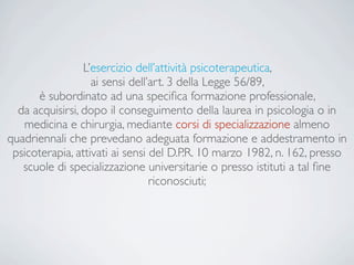 L’esercizio dell’attività psicoterapeutica,
ai sensi dell’art. 3 della Legge 56/89,
è subordinato ad una speciﬁca formazione professionale,
da acquisirsi, dopo il conseguimento della laurea in psicologia o in
medicina e chirurgia, mediante corsi di specializzazione almeno
quadriennali che prevedano adeguata formazione e addestramento in
psicoterapia, attivati ai sensi del D.P.R. 10 marzo 1982, n. 162, presso
scuole di specializzazione universitarie o presso istituti a tal ﬁne
riconosciuti;
 