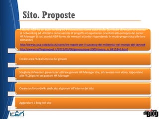 Sito. Proposte
Il sito di AIDP ha un buon ranking ed è riconosciuto come autorevole. Dovrebbe diventare strumento
di networking ed utilizzato come veicolo di progetti ed esperienze orientato allo sviluppo dei Junior
HR Manager (i soci storici AIDP fanno da mentori ai junior rispondendo in modo pragmatico alle loro
domande)
http://www.coca-colaitalia.it/storie/tre-regole-per-il-successo-dei-millennial-nel-mondo-del-lavoro#
http://www.huffingtonpost.it/2015/03/06/generazione-2000-lavoro_n_6815346.html
Creare area FAQ al servizio dei giovani
Scegliere influencer giovani per attirare giovani HR Manager che, attraverso mini video, rispondano
alle FAQ tipiche dei giovani HR Manager
Creare un forum/wiki dedicato ai giovani all’interno del sito
Agganciare il blog nel sito
 
