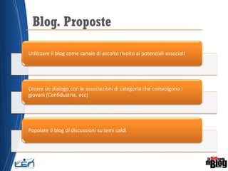 Blog. Proposte
Utilizzare il blog come canale di ascolto rivolto ai potenziali associati
Creare un dialogo con le associazioni di categoria che coinvolgono i
giovani (Confidustria, ecc)
Popolare il blog di discussioni su temi caldi
 