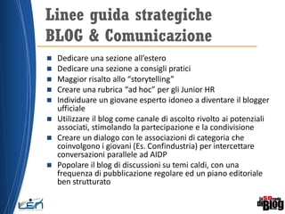  Dedicare una sezione all’estero
 Dedicare una sezione a consigli pratici
 Maggior risalto allo “storytelling”
 Creare una rubrica “ad hoc” per gli Junior HR
 Individuare un giovane esperto idoneo a diventare il blogger
ufficiale
 Utilizzare il blog come canale di ascolto rivolto ai potenziali
associati, stimolando la partecipazione e la condivisione
 Creare un dialogo con le associazioni di categoria che
coinvolgono i giovani (Es. Confindustria) per intercettare
conversazioni parallele ad AIDP
 Popolare il blog di discussioni su temi caldi, con una
frequenza di pubblicazione regolare ed un piano editoriale
ben strutturato
Linee guida strategiche
BLOG & Comunicazione
 