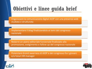 Obiettivi e linee guida brief
Organizzare la comunicazione digital AIDP con una presenza web
studiata e strutturata
Implementare il blog finalizzandolo ai temi del congresso
nazionale
Redarre un piano editoriale funzionale finalizzato alla
promozione, svolgimento e follow up del congresso nazionale
Potenziare brand awarness di AIDP e del congresso fra i giovani
e/o futuri HR manager
 