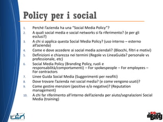 1. Perché l’azienda ha una “Social Media Policy”?
2. A quali social media e social networks si fa riferimento? (e per gli
esclusi?)
3. A chi si applica questa Social Media Policy? (uso interno – esterno
all’azienda)
4. Come e dove accedere ai social media aziendali? (Blocchi, filtri e motivi)
5. Definizioni e chiarezza nei termini (Regole vs LineaGuida? personale vs
professionale, etc)
6. Social Media Policy (Branding Policy, ruoli e
responsabilità/comportamenti) – For spokespeople – For employees –
For contractors
7. Linee Guida Social Media (Suggerimenti per neofiti)
8. Dove trovare l’azienda nei social media? (e come vengono usati)?
9. Come gestire menzioni (positive e/o negative)? (Reputation
management)
10. A chi far riferimento all’interno dell’azienda per aiuto/segnalazioni Social
Media (training)
Policy per i social
 