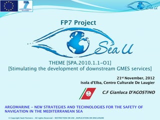 FP7 Project




                  THEME [SPA.2010.1.1-O1] 
 [Stimulating the development of downstream GMES services]
                                                                                              21st November, 2012
                                                                         Isola d’Elba, Centro Culturale De Laugier
                                                                                                                 
                                                                                               C.F Gianluca D’AGOSTINO


ARGOMARINE - NEW STRATEGIES AND TECHNOLOGIES FOR THE SAFETY OF
NAVIGATION IN THE MEDITERRANEAN SEA
 © Copyright SeaU Partners – All rights Reserved - RESTRICTION ON USE , DUPLICATION OR DISCLOSURE
 