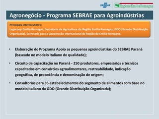 Agronegócio - Programa SEBRAE para Agroindústrias
Principais interlocutores:
Legacoop Emilia-Romagna, Secretaria de Agricultura da Região Emilia-Romagna, GDO (Grande Distribuição
Organizada), Secretaria para a Cooperação Internacional da Região da Emilia-Romagna.




•   Elaboração do Programa Apoio as pequenas agroindústrias do SEBRAE Paraná
    (baseado no modelo italiano de qualidade);

•   Circuito de capacitação no Paraná - 250 produtores, empresários e técnicos
    capacitados em consórcios agroalimentares, rastreabilidade, indicação
    geográfica, de procedência e denominação de origem;

•   Consultorias para 35 estabelecimentos do segmento de alimentos com base no
    modelo italiano da GDO (Grande Distribuição Organizada);
 