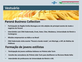 Vestuário


Paraná Business Collection
•   Participação da Região Emilia-Romagna em três edições do principal evento de moda e
    negócios do Paraná
•   Intercâmbio com CNA Federmoda, Ervet, Aster, Citer, Modateca, Universidade de Rimini e
    Centergross
•   Missões empresariais na Itália e no Brasil
•   CNA Federmoda visita evento “Paraná criando moda”, em Maringá, e APL de Malhas de
    Imbituva

Formação de jovens estilistas
•   Participação de jovens estilistas italianos no Prêmio João Turin
•   Convite dos vencedores do Prêmio João Turin para desfilarem no Riccione Moda Itália
•   Intercâmbio de professores da Universidade de Rimini e UEL
 