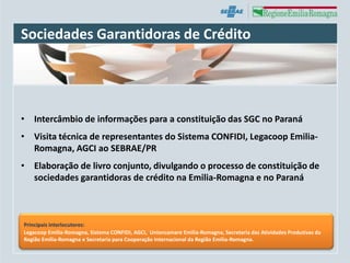 Sociedades Garantidoras de Crédito




• Intercâmbio de informações para a constituição das SGC no Paraná
• Visita técnica de representantes do Sistema CONFIDI, Legacoop Emilia-
  Romagna, AGCI ao SEBRAE/PR
• Elaboração de livro conjunto, divulgando o processo de constituição de
  sociedades garantidoras de crédito na Emilia-Romagna e no Paraná



Principais interlocutores:
Legacoop Emilia-Romagna, Sistema CONFIDI, AGCI, Unioncamare Emilia-Romagna, Secretaria das Atividades Produtivas da
Região Emilia-Romagna e Secretaria para Cooperação Internacional da Região Emilia-Romagna.
 