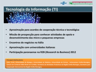 Tecnologia da Informação (TI)



• Aproximação para acordos de cooperação técnica e tecnológica
• Missão de prospecção para conhecer atividades de apoio e
  desenvolvimento das micro e pequenas empresas
• Encontros de negócios na Itália
• Aproximação com universidades italianas
• Participação paranaense na R2B (Research to Business) 2012

Principais interlocutores:
Aster, Ervet, Universidade de Bologna, Universidade de Modena, Universidade de Ferrara, Unioncamere Emilia-Romagna,
Câmara do Comércio Itália Brasil em Curitiba, Secretaria de Atividades Produtivas da Região Emilia-Romagna, Secretaria para
Cooperação Internacional da Região Emilia-Romagna.
 